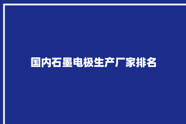 国内石墨电极生产厂家排名