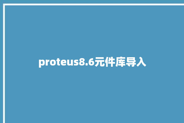 proteus8.6元件库导入