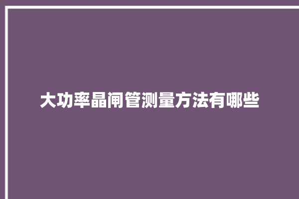 大功率晶闸管测量方法有哪些