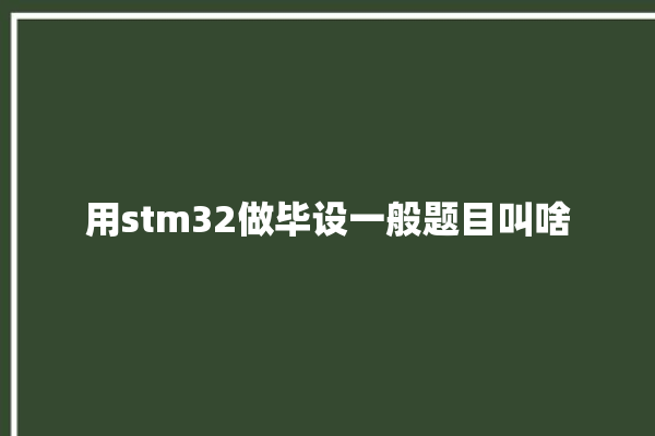 用stm32做毕设一般题目叫啥