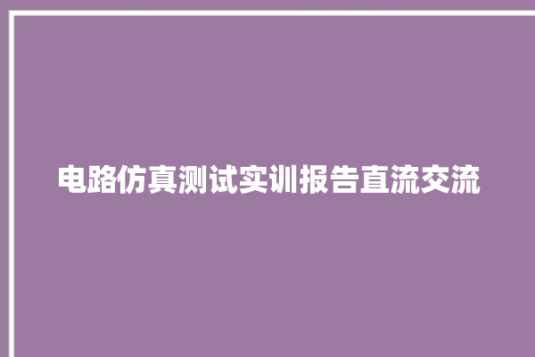 电路仿真测试实训报告直流交流