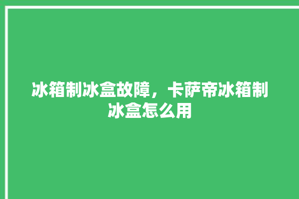 冰箱制冰盒故障，卡萨帝冰箱制冰盒怎么用