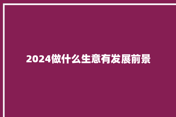 2024做什么生意有发展前景