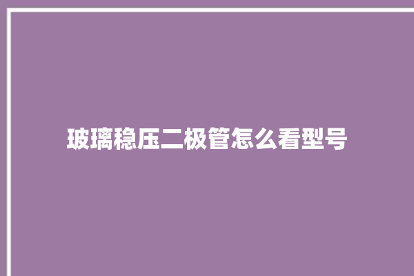 玻璃稳压二极管怎么看型号