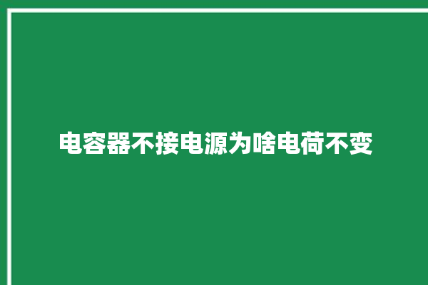 电容器不接电源为啥电荷不变