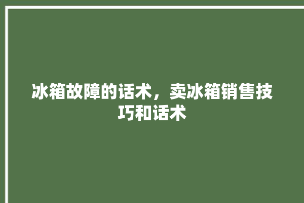 冰箱故障的话术，卖冰箱销售技巧和话术