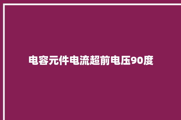 电容元件电流超前电压90度