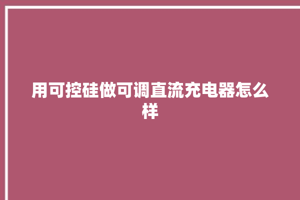 用可控硅做可调直流充电器怎么样