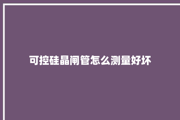 可控硅晶闸管怎么测量好坏