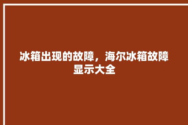 冰箱出现的故障，海尔冰箱故障显示大全