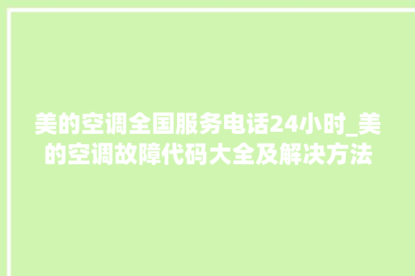 美的空调全国服务电话24小时_美的空调故障代码大全及解决方法 。美的空调