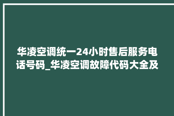 华凌空调统一24小时售后服务电话号码_华凌空调故障代码大全及解决方法 。空调