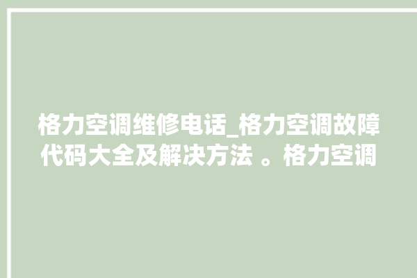 格力空调维修电话_格力空调故障代码大全及解决方法 。格力空调