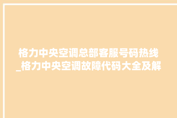 格力中央空调总部客服号码热线_格力中央空调故障代码大全及解决方法 。中央空调