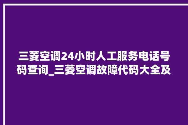 三菱空调24小时人工服务电话号码查询_三菱空调故障代码大全及解决方法 。空调