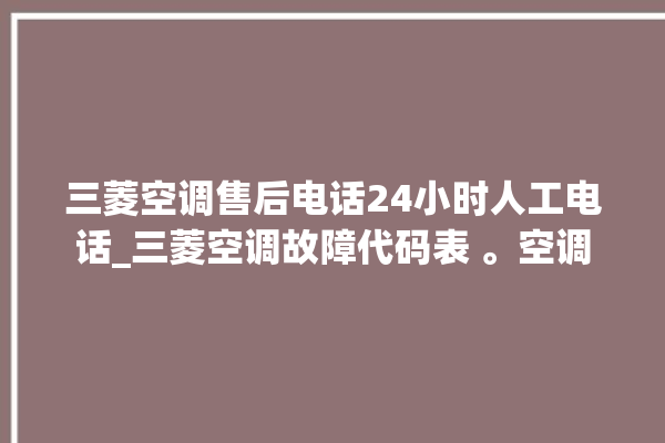 三菱空调售后电话24小时人工电话_三菱空调故障代码表 。空调