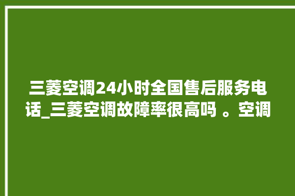 三菱空调24小时全国售后服务电话_三菱空调故障率很高吗 。空调