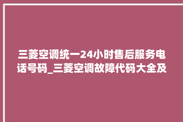 三菱空调统一24小时售后服务电话号码_三菱空调故障代码大全及解决方法 。空调