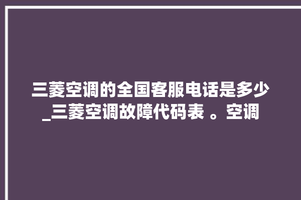 三菱空调的全国客服电话是多少_三菱空调故障代码表 。空调