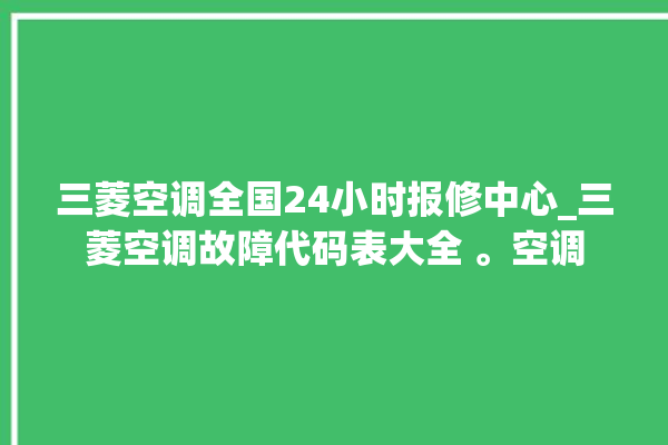 三菱空调全国24小时报修中心_三菱空调故障代码表大全 。空调