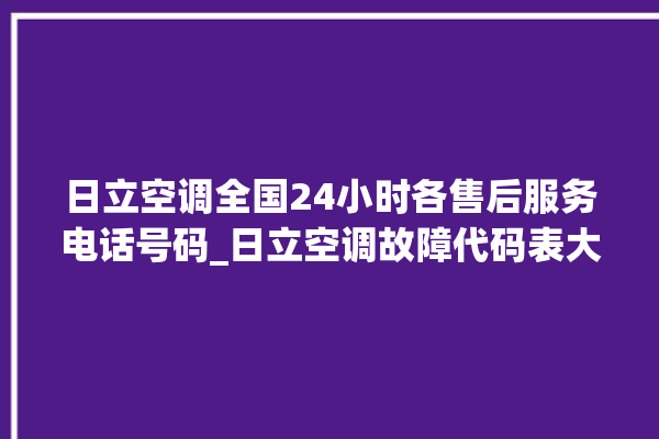 日立空调全国24小时各售后服务电话号码_日立空调故障代码表大全 。日立