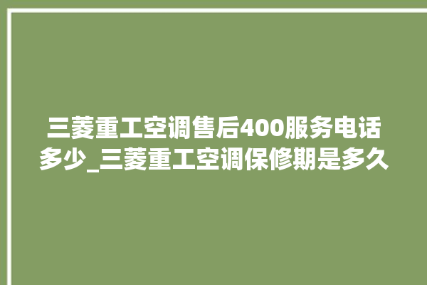 三菱重工空调售后400服务电话多少_三菱重工空调保修期是多久 。空调