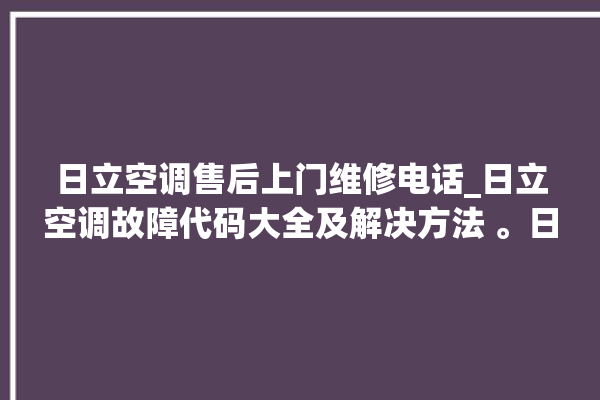 日立空调售后上门维修电话_日立空调故障代码大全及解决方法 。日立