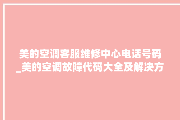 美的空调客服维修中心电话号码_美的空调故障代码大全及解决方法 。美的空调