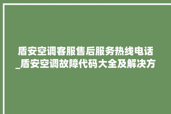 盾安空调客服售后服务热线电话_盾安空调故障代码大全及解决方法 。空调