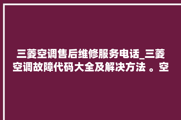 三菱空调售后维修服务电话_三菱空调故障代码大全及解决方法 。空调