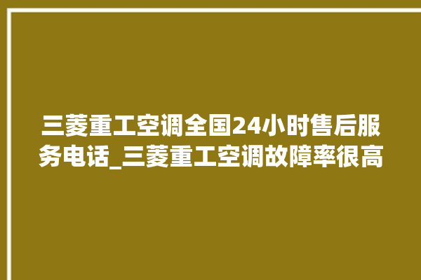 三菱重工空调全国24小时售后服务电话_三菱重工空调故障率很高吗 。空调