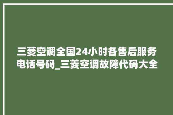 三菱空调全国24小时各售后服务电话号码_三菱空调故障代码大全及解决方法 。空调