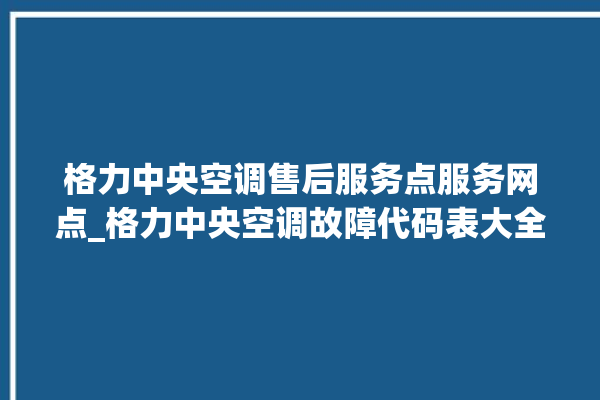 格力中央空调售后服务点服务网点_格力中央空调故障代码表大全 。中央空调