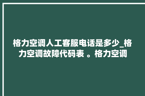 格力空调人工客服电话是多少_格力空调故障代码表 。格力空调