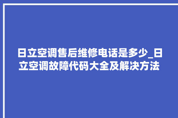 日立空调售后维修电话是多少_日立空调故障代码大全及解决方法 。日立