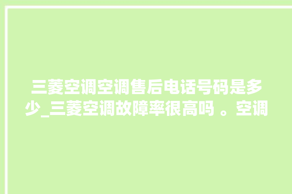 三菱空调空调售后电话号码是多少_三菱空调故障率很高吗 。空调