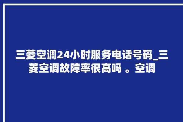 三菱空调24小时服务电话号码_三菱空调故障率很高吗 。空调