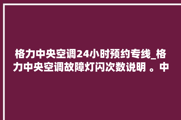 格力中央空调24小时预约专线_格力中央空调故障灯闪次数说明 。中央空调