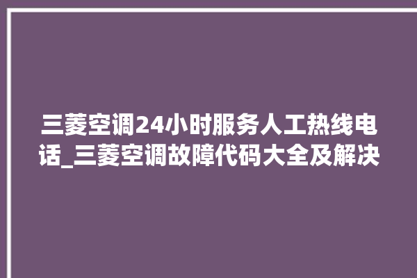 三菱空调24小时服务人工热线电话_三菱空调故障代码大全及解决方法 。空调