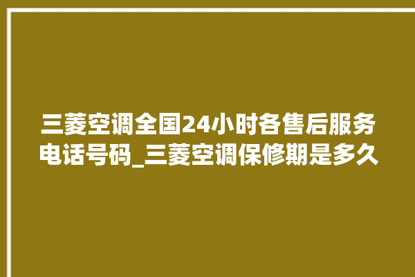 三菱空调全国24小时各售后服务电话号码_三菱空调保修期是多久 。空调