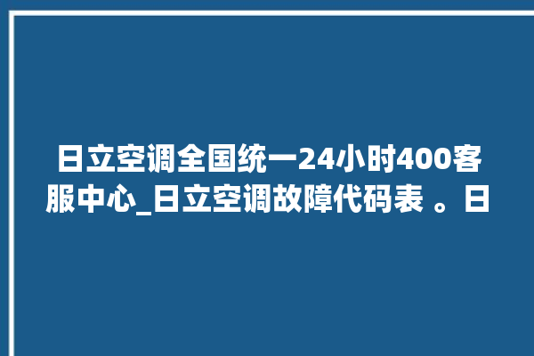 日立空调全国统一24小时400客服中心_日立空调故障代码表 。日立