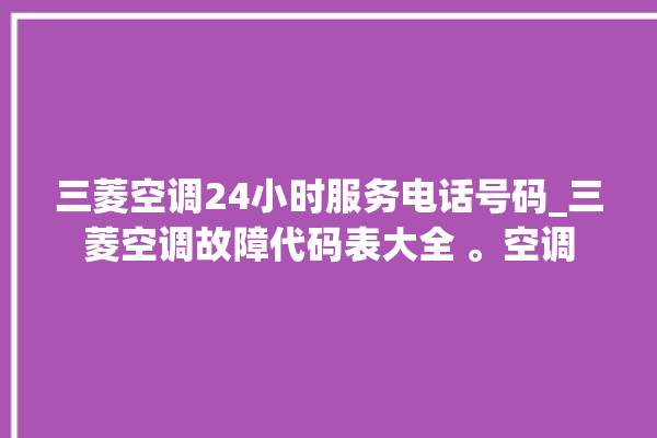 三菱空调24小时服务电话号码_三菱空调故障代码表大全 。空调