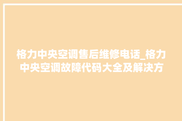 格力中央空调售后维修电话_格力中央空调故障代码大全及解决方法 。中央空调