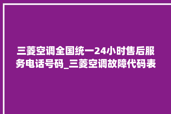 三菱空调全国统一24小时售后服务电话号码_三菱空调故障代码表 。空调