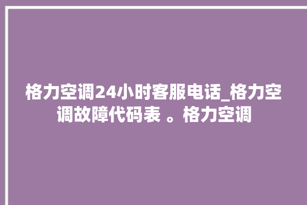 格力空调24小时客服电话_格力空调故障代码表 。格力空调