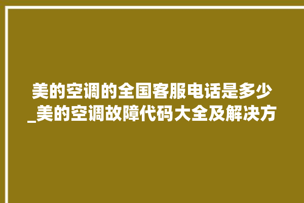 美的空调的全国客服电话是多少_美的空调故障代码大全及解决方法 。美的空调