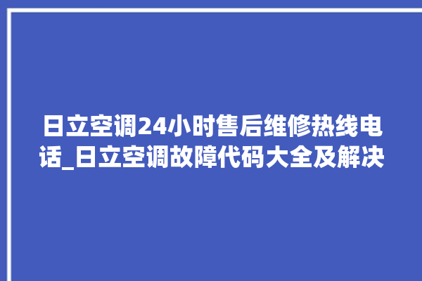 日立空调24小时售后维修热线电话_日立空调故障代码大全及解决方法 。日立