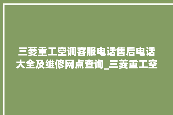 三菱重工空调客服电话售后电话大全及维修网点查询_三菱重工空调故障代码大全及解决方法 。空调