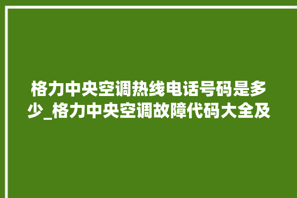 格力中央空调热线电话号码是多少_格力中央空调故障代码大全及解决方法 。中央空调