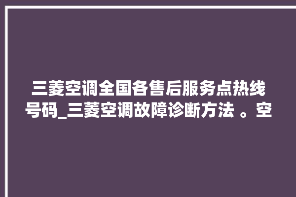 三菱空调全国各售后服务点热线号码_三菱空调故障诊断方法 。空调